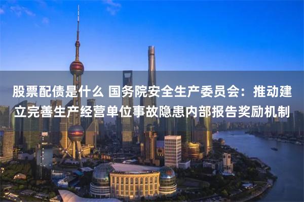 股票配债是什么 国务院安全生产委员会：推动建立完善生产经营单位事故隐患内部报告奖励机制