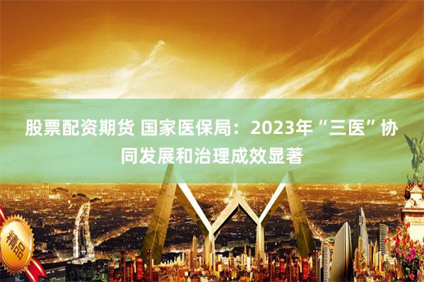 股票配资期货 国家医保局：2023年“三医”协同发展和治理成效显著