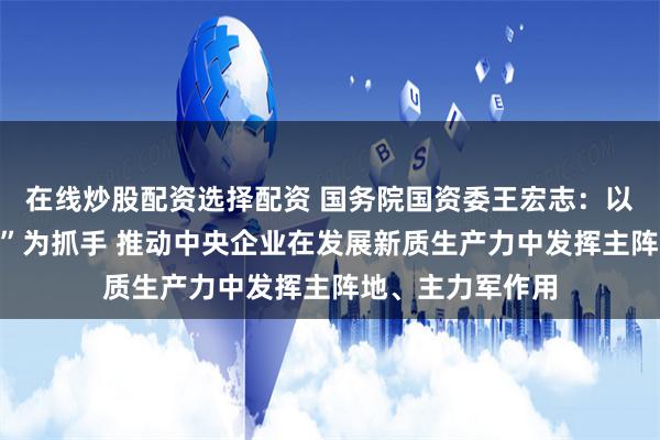 在线炒股配资选择配资 国务院国资委王宏志：以打造“三个高地”为抓手 推动中央企业在发展新质生产力中发