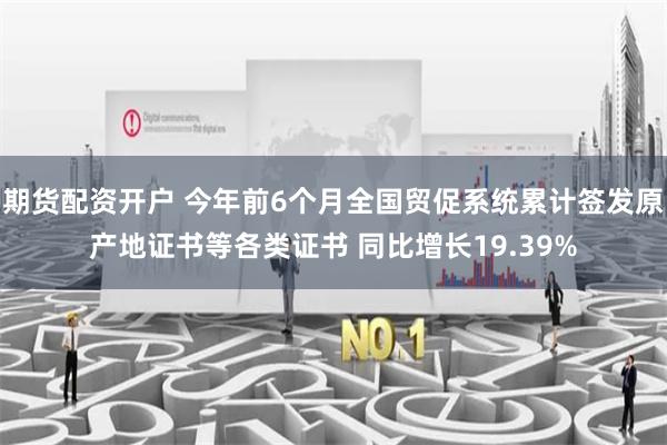 期货配资开户 今年前6个月全国贸促系统累计签发原产地证书等各类证书 同比增长19.39%