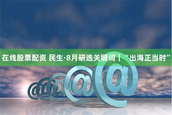 在线股票配资 民生·8月研选关键词｜“出海正当时”