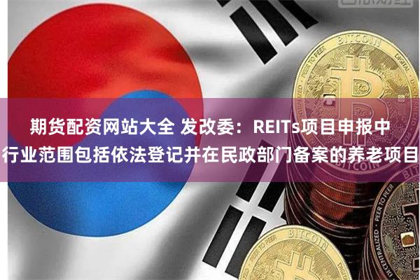 期货配资网站大全 发改委：REITs项目申报中行业范围包括依法登记并在民政部门备案的养老项目