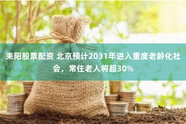 耒阳股票配资 北京预计2031年进入重度老龄化社会，常住老人将超30%