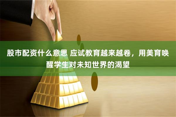 股市配资什么意思 应试教育越来越卷，用美育唤醒学生对未知世界的渴望