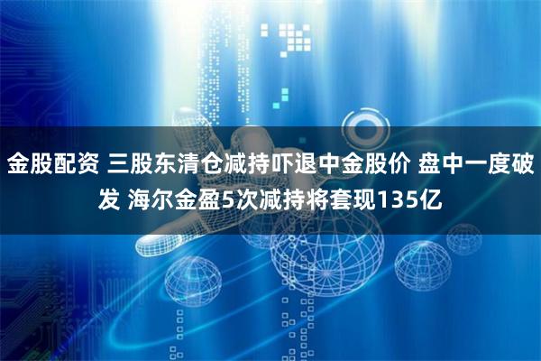 金股配资 三股东清仓减持吓退中金股价 盘中一度破发 海尔金盈5次减持将套现135亿