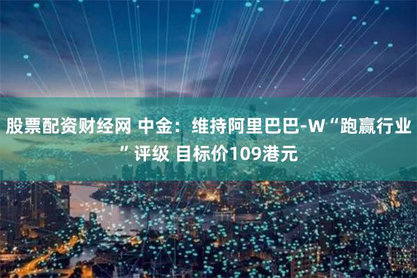 股票配资财经网 中金：维持阿里巴巴-W“跑赢行业”评级 目标价109港元