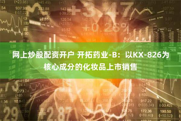 网上炒股配资开户 开拓药业-B：以KX-826为核心成分的化妆品上市销售