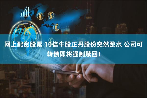 网上配资股票 10倍牛股正丹股份突然跳水 公司可转债即将强制赎回！