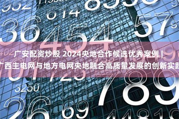 广安配资炒股 2024央地合作候选优秀案例 | 广西主电网与地方电网央地融合高质量发展的创新实践