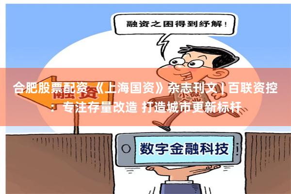 合肥股票配资 《上海国资》杂志刊文 | 百联资控：专注存量改造 打造城市更新标杆