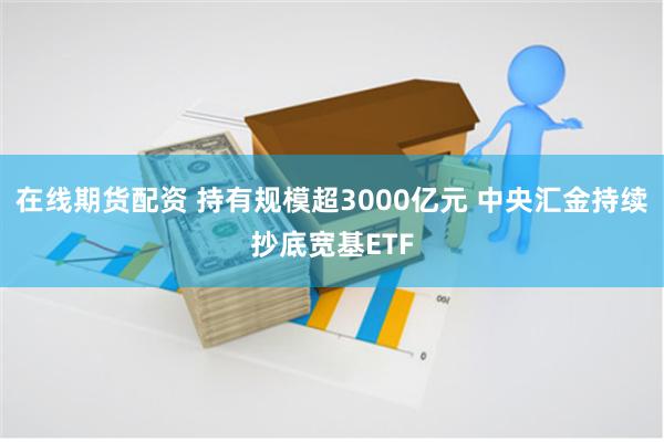 在线期货配资 持有规模超3000亿元 中央汇金持续抄底宽基ETF