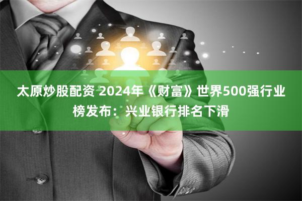 太原炒股配资 2024年《财富》世界500强行业榜发布：兴业银行排名下滑