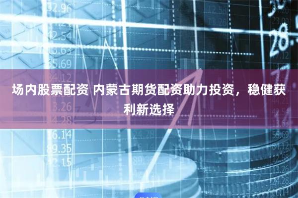 场内股票配资 内蒙古期货配资助力投资,稳健获利新选择