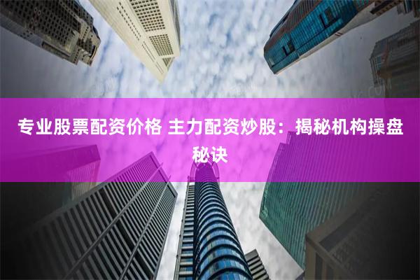 专业股票配资价格 主力配资炒股：揭秘机构操盘秘诀