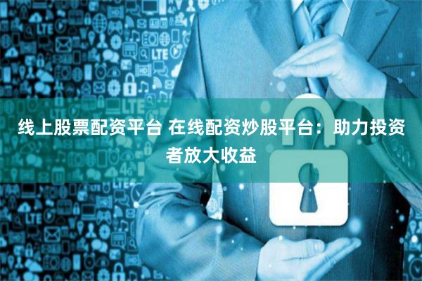 线上股票配资平台 在线配资炒股平台:助力投资者放大收益