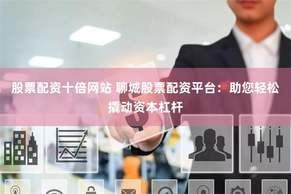 股票配资十倍网站 聊城股票配资平台：助您轻松撬动资本杠杆