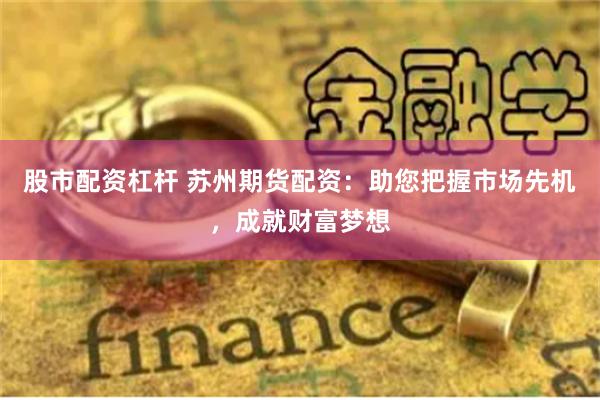 股市配资杠杆 苏州期货配资：助您把握市场先机，成就财富梦想