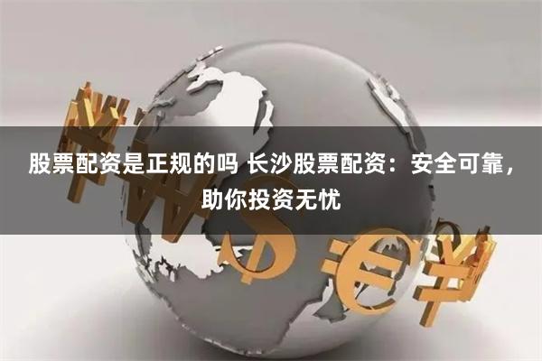股票配资是正规的吗 长沙股票配资：安全可靠，助你投资无忧