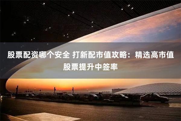 股票配资哪个安全 打新配市值攻略：精选高市值股票提升中签率