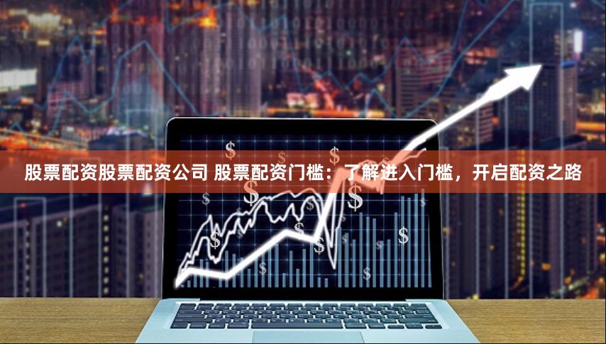 股票配资股票配资公司 股票配资门槛：了解进入门槛，开启配资之路