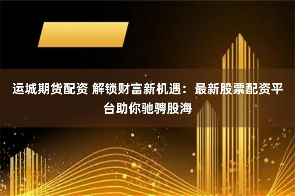 运城期货配资 解锁财富新机遇:最新股票配资平台助你驰骋股海