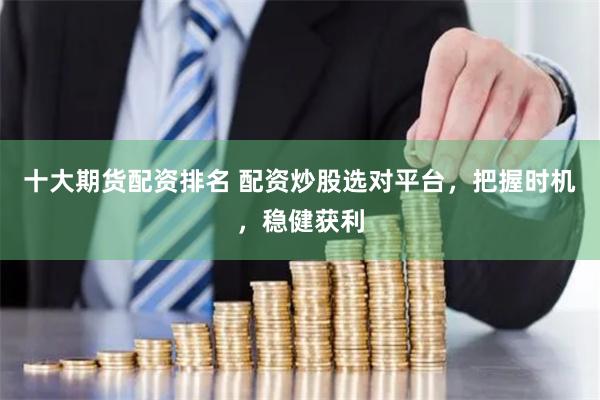 十大期货配资排名 配资炒股选对平台,把握时机,稳健获利
