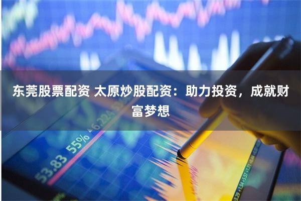 东莞股票配资 太原炒股配资:助力投资,成就财富梦想