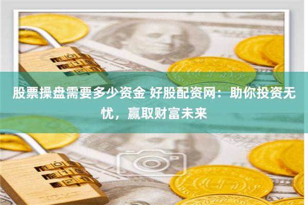 股票操盘需要多少资金 好股配资网：助你投资无忧，赢取财富未来
