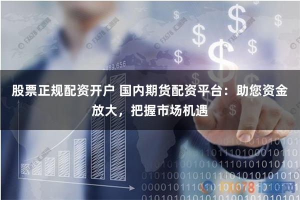 股票正规配资开户 国内期货配资平台:助您资金放大,把握市场机遇