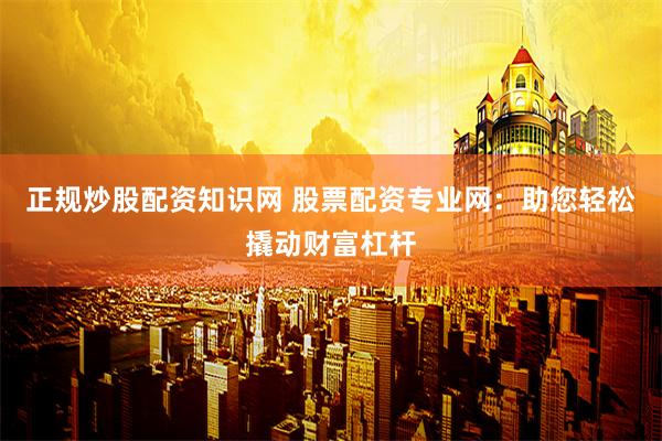 正规炒股配资知识网 股票配资专业网：助您轻松撬动财富杠杆