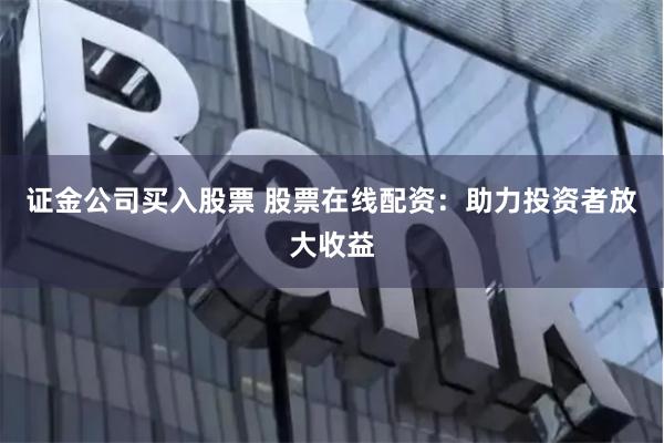 证金公司买入股票 股票在线配资：助力投资者放大收益