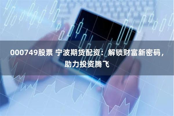 000749股票 宁波期货配资：解锁财富新密码，助力投资腾飞