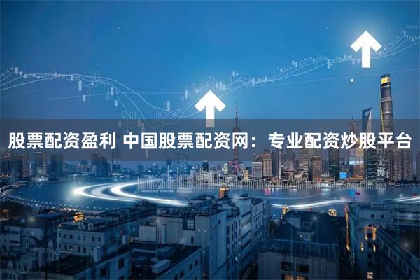 股票配资盈利 中国股票配资网：专业配资炒股平台