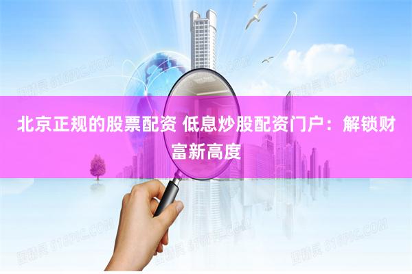 北京正规的股票配资 低息炒股配资门户：解锁财富新高度