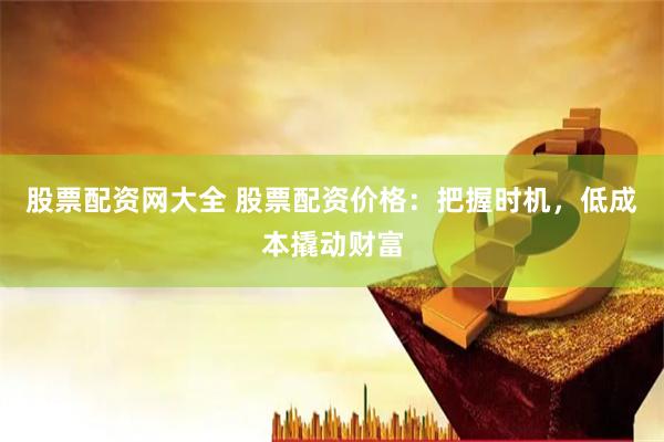 股票配资网大全 股票配资价格：把握时机，低成本撬动财富