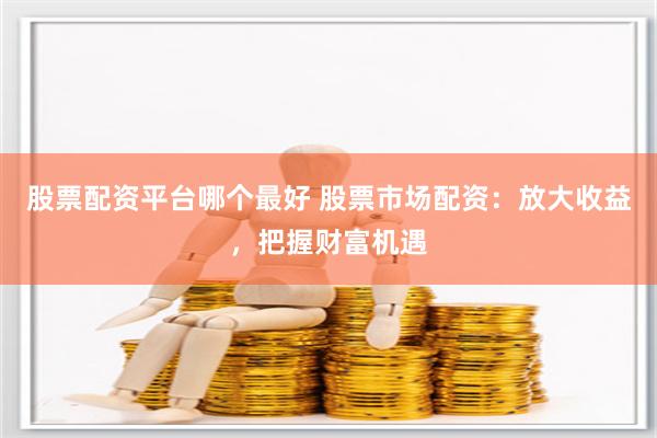 股票配资平台哪个最好 股票市场配资：放大收益，把握财富机遇