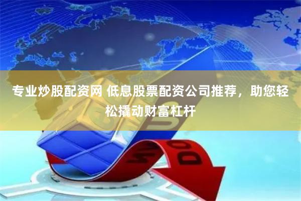专业炒股配资网 低息股票配资公司推荐，助您轻松撬动财富杠杆