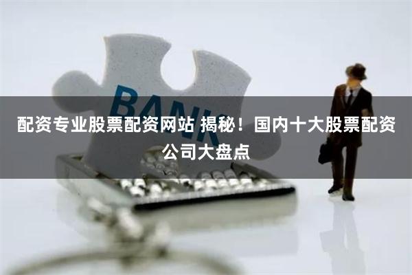 配资专业股票配资网站 揭秘！国内十大股票配资公司大盘点