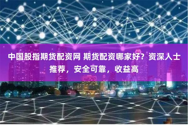 中国股指期货配资网 期货配资哪家好？资深人士推荐，安全可靠，收益高