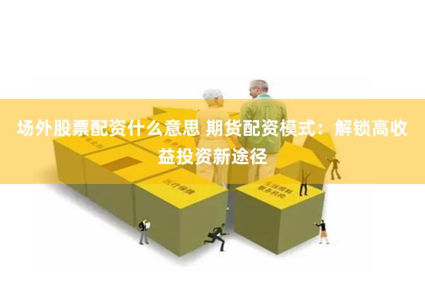 场外股票配资什么意思 期货配资模式：解锁高收益投资新途径