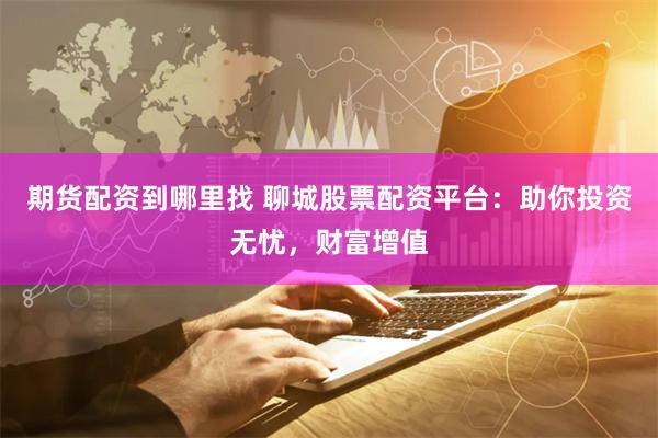 期货配资到哪里找 聊城股票配资平台：助你投资无忧，财富增值
