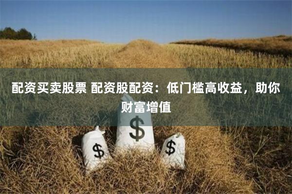 配资买卖股票 配资股配资：低门槛高收益，助你财富增值