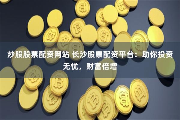 炒股股票配资网站 长沙股票配资平台：助你投资无忧，财富倍增