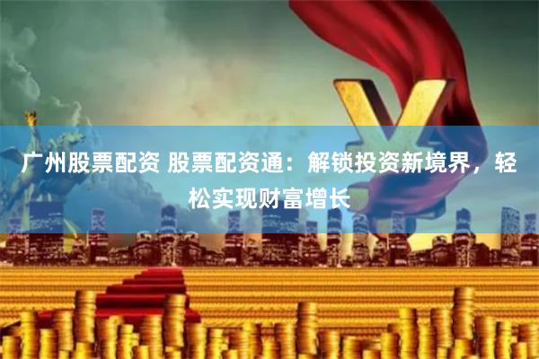 广州股票配资 股票配资通:解锁投资新境界,轻松实现财富增长
