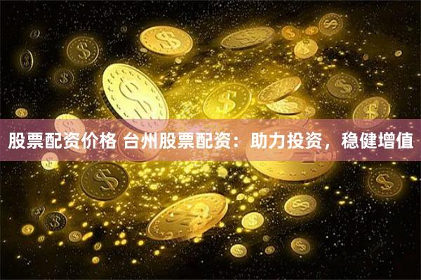 股票配资价格 台州股票配资：助力投资，稳健增值